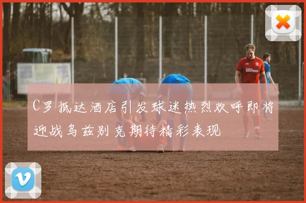C罗抵达酒店引发球迷热烈欢呼即将迎战乌兹别克期待精彩表现