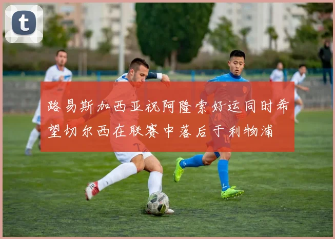 路易斯加西亚祝阿隆索好运同时希望切尔西在联赛中落后于利物浦