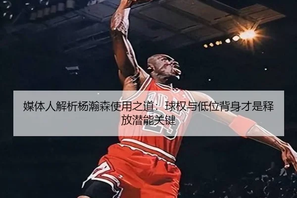 媒体人解析杨瀚森使用之道：球权与低位背身才是释放潜能关键