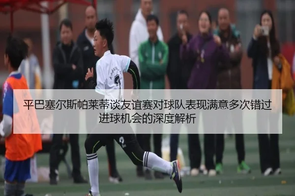平巴塞尔斯帕莱蒂谈友谊赛对球队表现满意多次错过进球机会的深度解析
